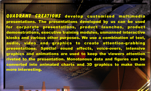 QUADRANT CREATIONS develop customised multimedia presentations. The presentations developed by us can be used for corporate presentations, product launches, product demonstrations, executive training modules, unmanned interactive kiosks and various other purposes. We use a combination of text, audio, video and graphics to create attention-grabbing presentations. Special sound effects, voice-overs, intensive graphics and animations are used to keep the viewers attention riveted to the presentation. Monotonous data and figures can be converted into animated charts and 3D graphics to make them more interesting.
